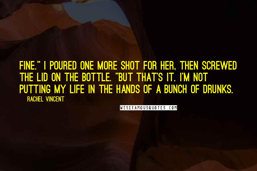 Rachel Vincent Quotes: Fine." I poured one more shot for her, then screwed the lid on the bottle. "But that's it. I'm not putting my life in the hands of a bunch of drunks.