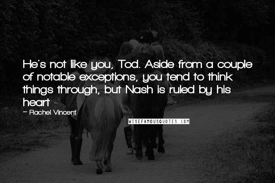 Rachel Vincent Quotes: He's not like you, Tod. Aside from a couple of notable exceptions, you tend to think things through, but Nash is ruled by his heart - 