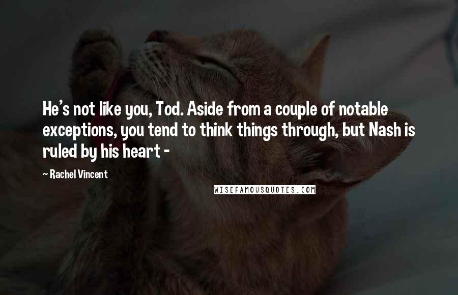 Rachel Vincent Quotes: He's not like you, Tod. Aside from a couple of notable exceptions, you tend to think things through, but Nash is ruled by his heart - 