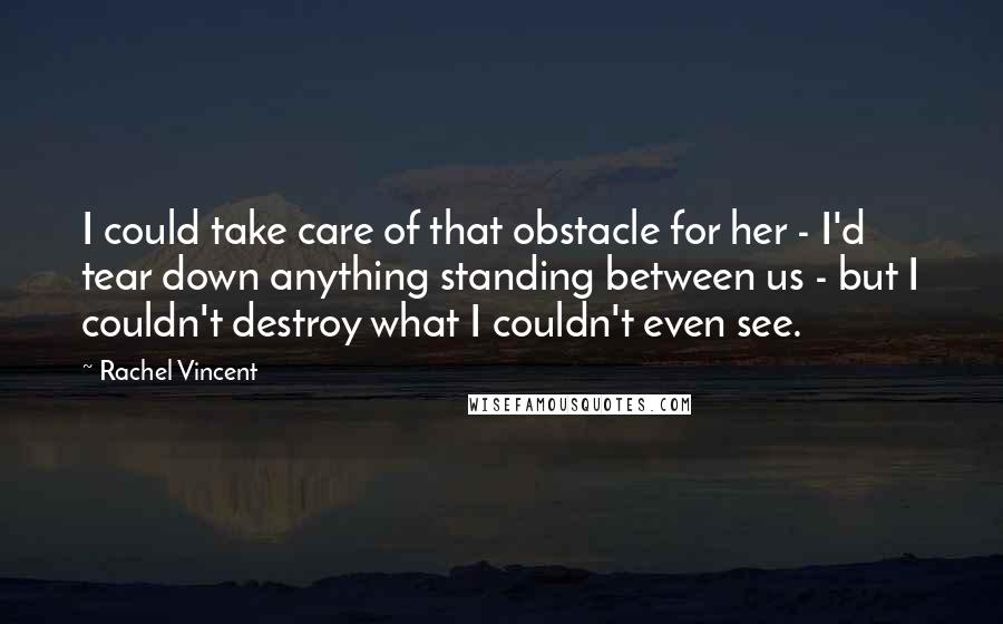 Rachel Vincent Quotes: I could take care of that obstacle for her - I'd tear down anything standing between us - but I couldn't destroy what I couldn't even see.