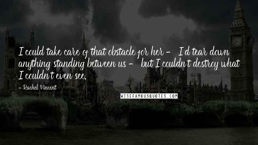 Rachel Vincent Quotes: I could take care of that obstacle for her - I'd tear down anything standing between us - but I couldn't destroy what I couldn't even see.