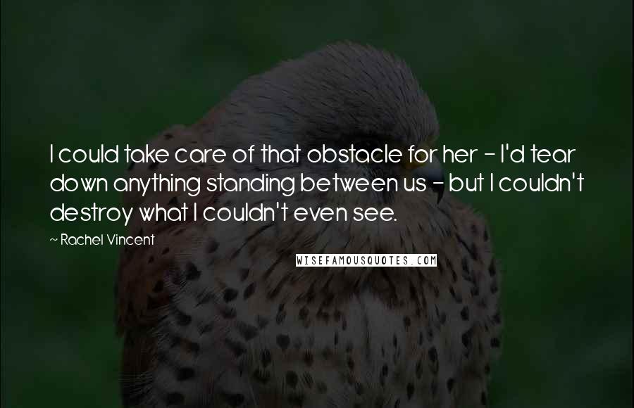 Rachel Vincent Quotes: I could take care of that obstacle for her - I'd tear down anything standing between us - but I couldn't destroy what I couldn't even see.