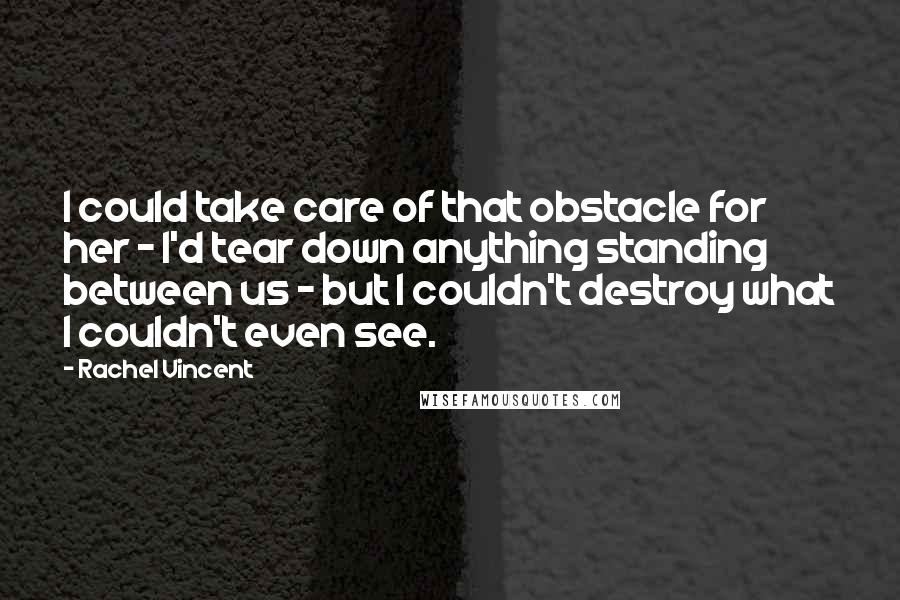 Rachel Vincent Quotes: I could take care of that obstacle for her - I'd tear down anything standing between us - but I couldn't destroy what I couldn't even see.