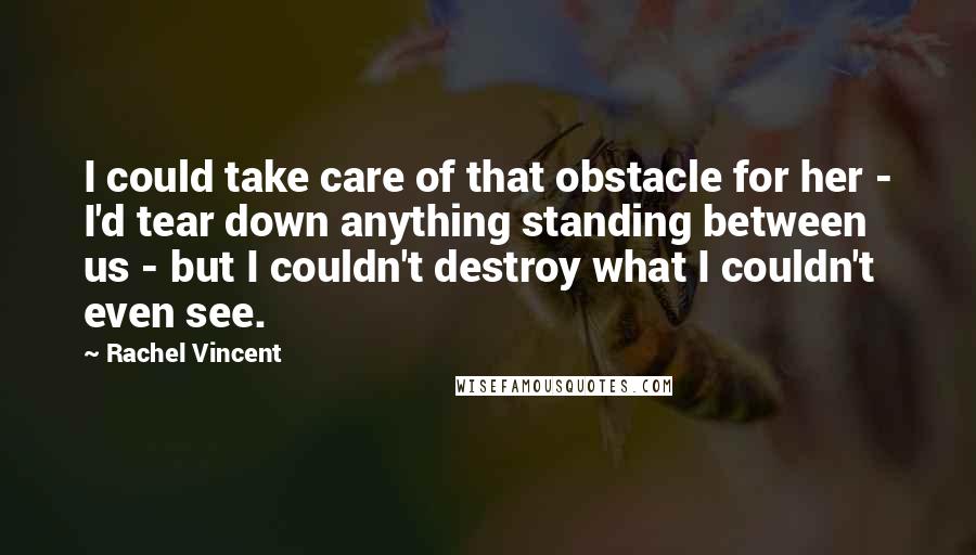 Rachel Vincent Quotes: I could take care of that obstacle for her - I'd tear down anything standing between us - but I couldn't destroy what I couldn't even see.