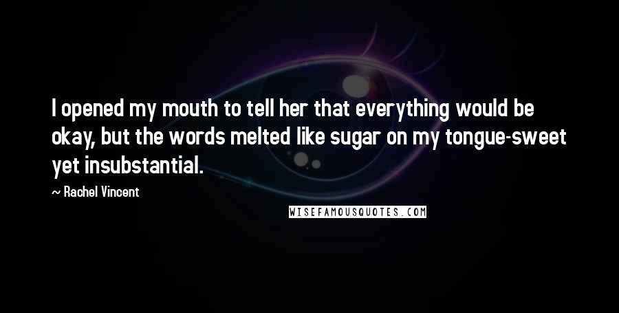 Rachel Vincent Quotes: I opened my mouth to tell her that everything would be okay, but the words melted like sugar on my tongue-sweet yet insubstantial.