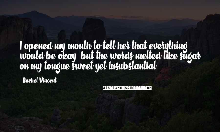 Rachel Vincent Quotes: I opened my mouth to tell her that everything would be okay, but the words melted like sugar on my tongue-sweet yet insubstantial.