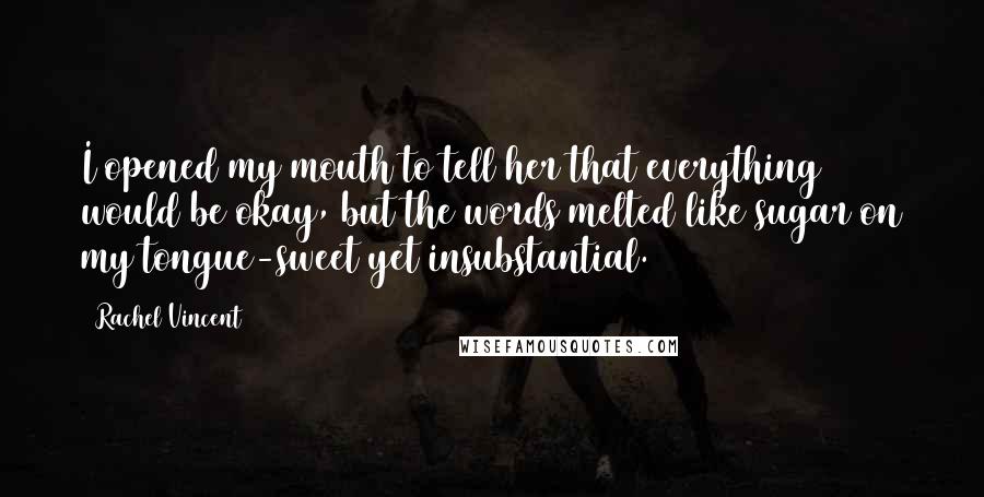 Rachel Vincent Quotes: I opened my mouth to tell her that everything would be okay, but the words melted like sugar on my tongue-sweet yet insubstantial.