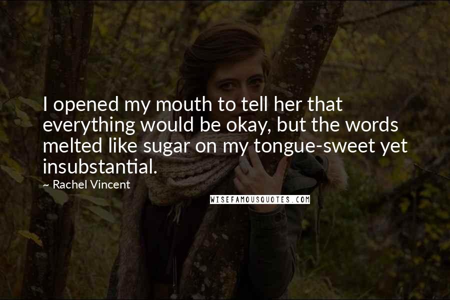 Rachel Vincent Quotes: I opened my mouth to tell her that everything would be okay, but the words melted like sugar on my tongue-sweet yet insubstantial.