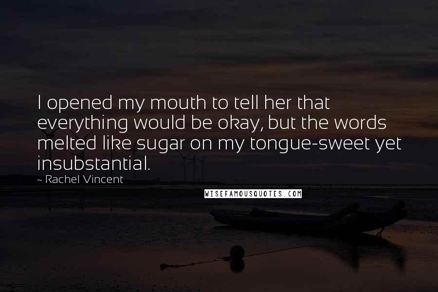 Rachel Vincent Quotes: I opened my mouth to tell her that everything would be okay, but the words melted like sugar on my tongue-sweet yet insubstantial.