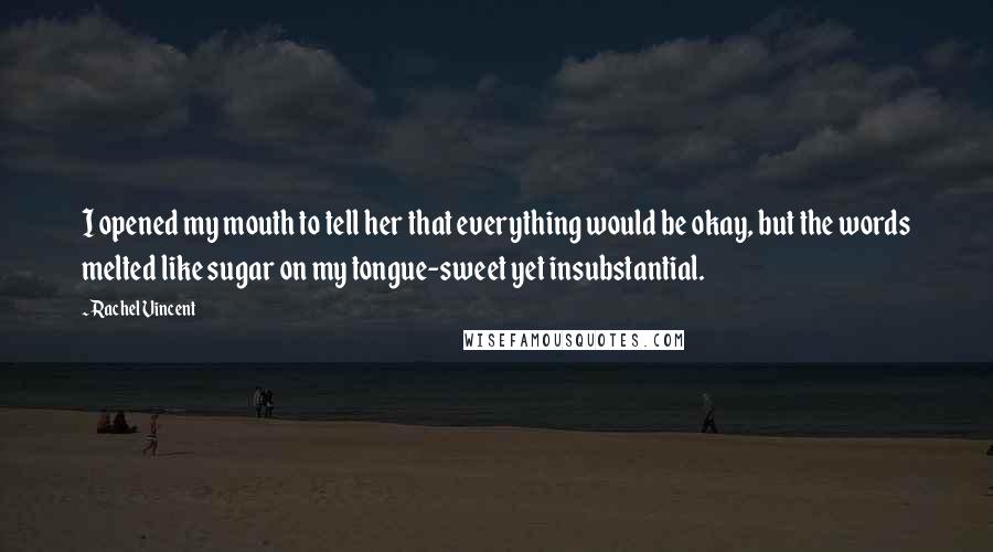 Rachel Vincent Quotes: I opened my mouth to tell her that everything would be okay, but the words melted like sugar on my tongue-sweet yet insubstantial.