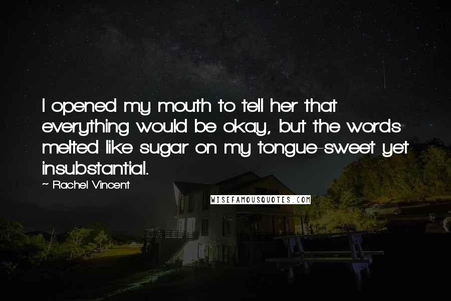 Rachel Vincent Quotes: I opened my mouth to tell her that everything would be okay, but the words melted like sugar on my tongue-sweet yet insubstantial.