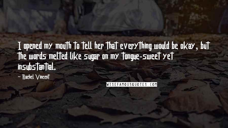 Rachel Vincent Quotes: I opened my mouth to tell her that everything would be okay, but the words melted like sugar on my tongue-sweet yet insubstantial.