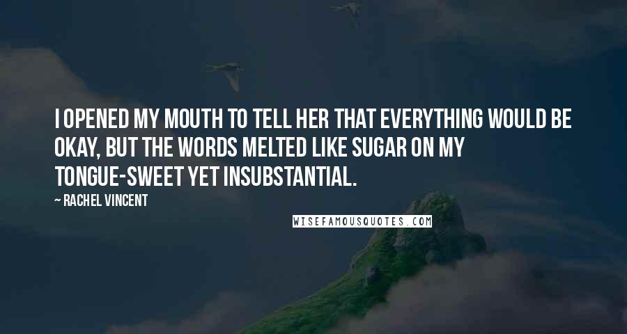 Rachel Vincent Quotes: I opened my mouth to tell her that everything would be okay, but the words melted like sugar on my tongue-sweet yet insubstantial.