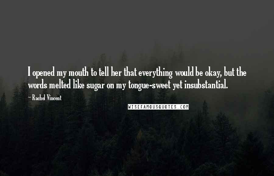 Rachel Vincent Quotes: I opened my mouth to tell her that everything would be okay, but the words melted like sugar on my tongue-sweet yet insubstantial.