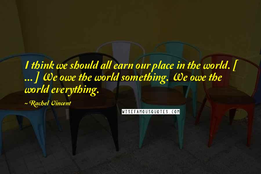 Rachel Vincent Quotes: I think we should all earn our place in the world. [ ... ] We owe the world something. We owe the world everything.