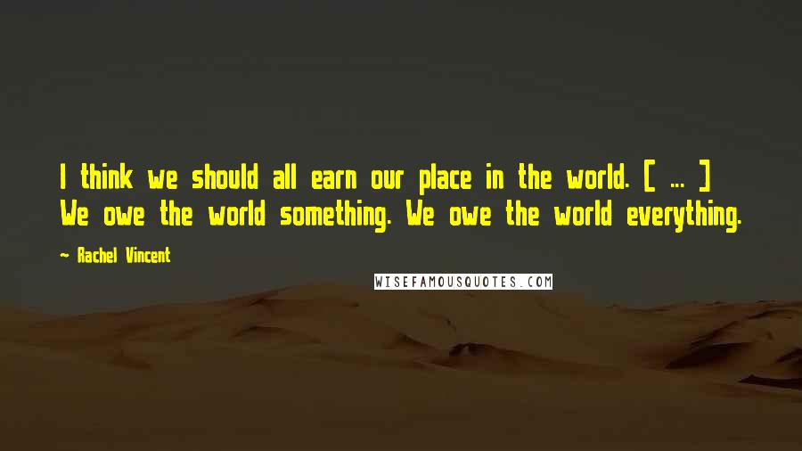 Rachel Vincent Quotes: I think we should all earn our place in the world. [ ... ] We owe the world something. We owe the world everything.