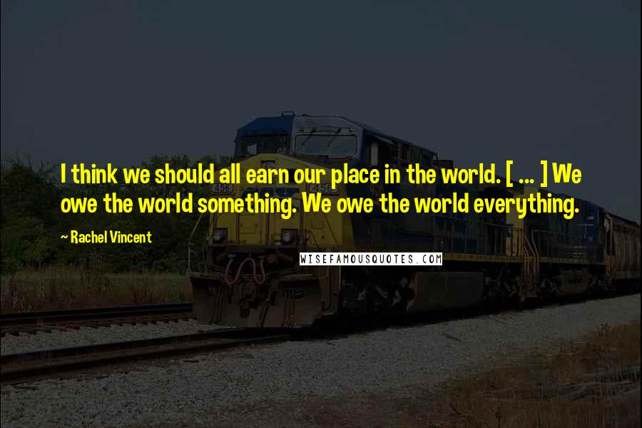 Rachel Vincent Quotes: I think we should all earn our place in the world. [ ... ] We owe the world something. We owe the world everything.