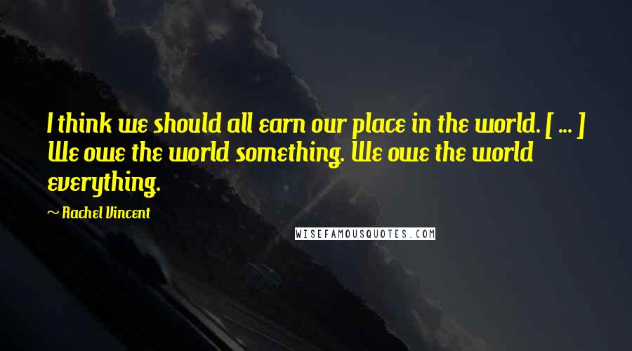 Rachel Vincent Quotes: I think we should all earn our place in the world. [ ... ] We owe the world something. We owe the world everything.
