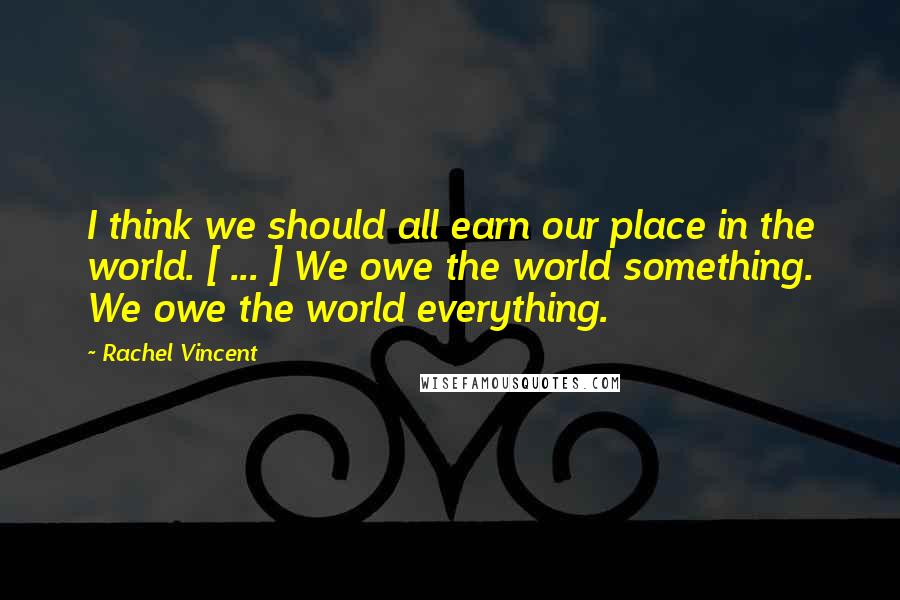 Rachel Vincent Quotes: I think we should all earn our place in the world. [ ... ] We owe the world something. We owe the world everything.