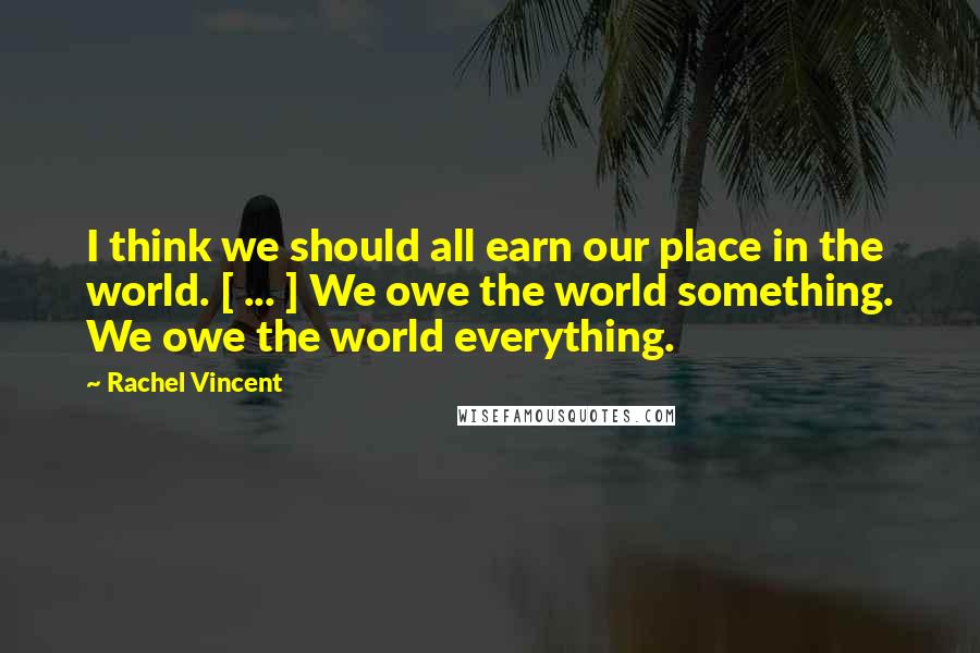 Rachel Vincent Quotes: I think we should all earn our place in the world. [ ... ] We owe the world something. We owe the world everything.
