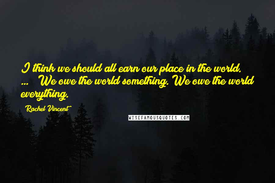 Rachel Vincent Quotes: I think we should all earn our place in the world. [ ... ] We owe the world something. We owe the world everything.