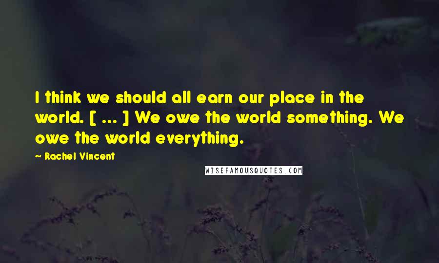 Rachel Vincent Quotes: I think we should all earn our place in the world. [ ... ] We owe the world something. We owe the world everything.