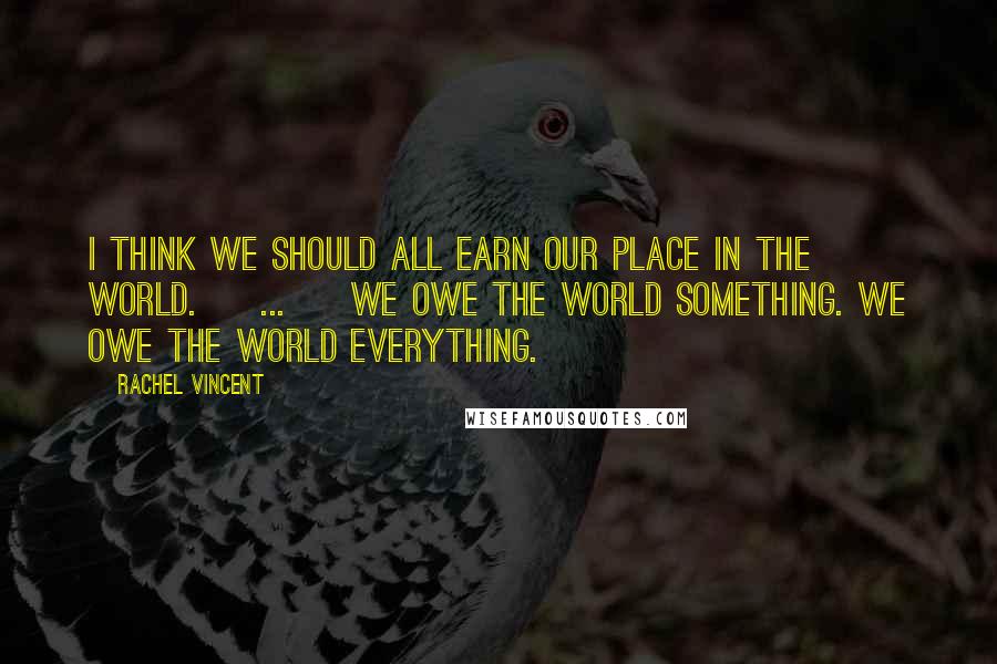 Rachel Vincent Quotes: I think we should all earn our place in the world. [ ... ] We owe the world something. We owe the world everything.