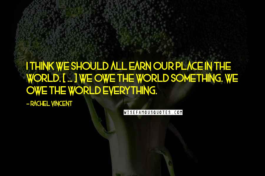 Rachel Vincent Quotes: I think we should all earn our place in the world. [ ... ] We owe the world something. We owe the world everything.