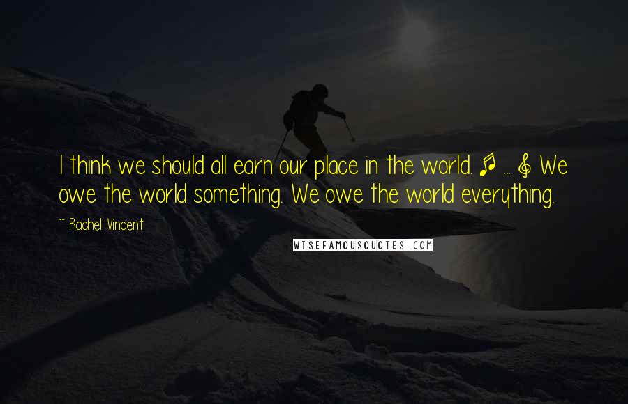 Rachel Vincent Quotes: I think we should all earn our place in the world. [ ... ] We owe the world something. We owe the world everything.