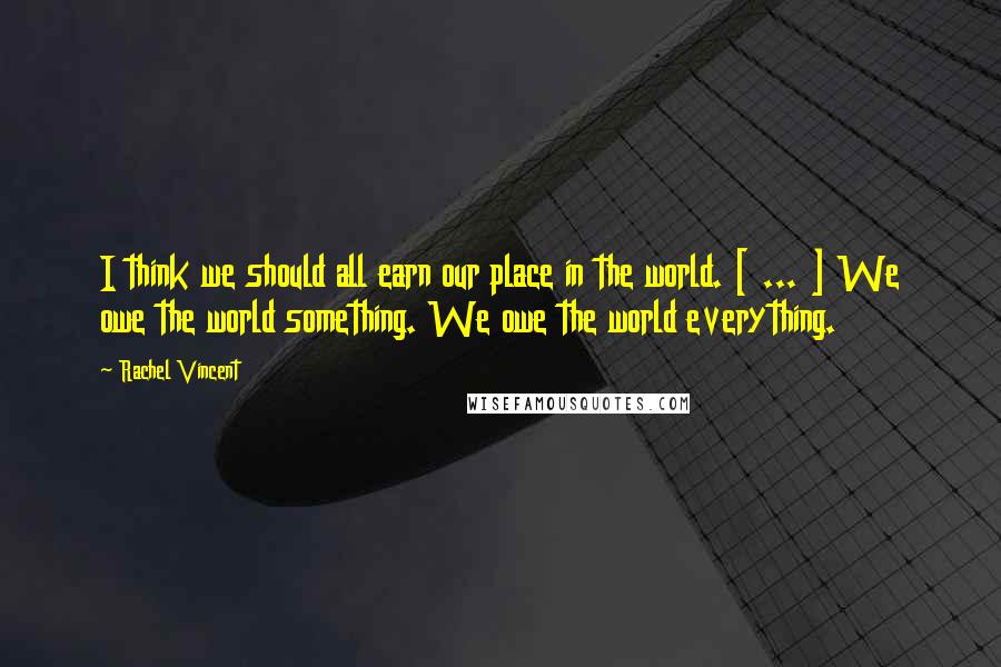 Rachel Vincent Quotes: I think we should all earn our place in the world. [ ... ] We owe the world something. We owe the world everything.