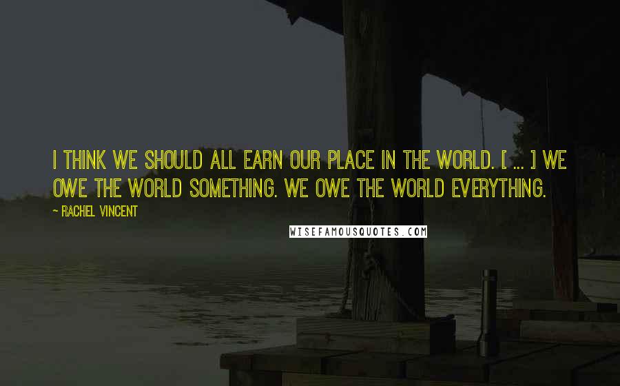 Rachel Vincent Quotes: I think we should all earn our place in the world. [ ... ] We owe the world something. We owe the world everything.