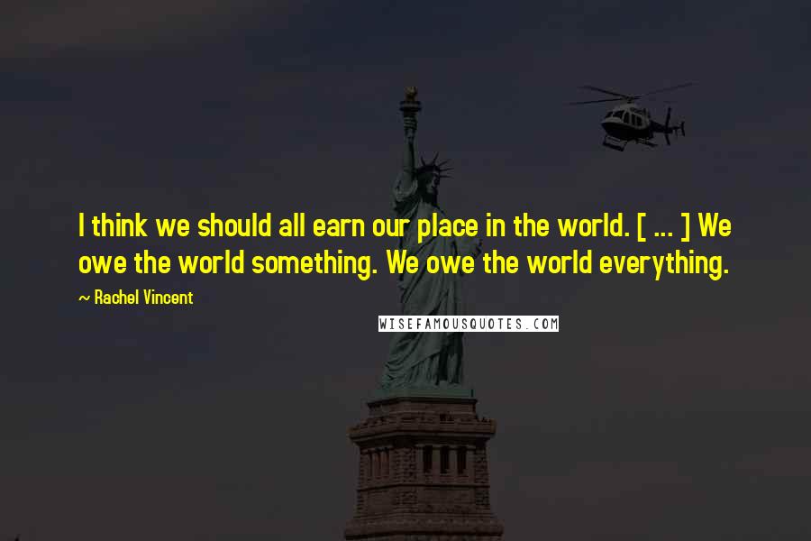 Rachel Vincent Quotes: I think we should all earn our place in the world. [ ... ] We owe the world something. We owe the world everything.
