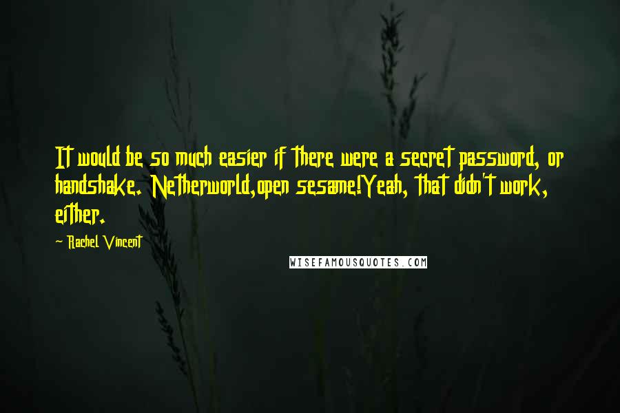 Rachel Vincent Quotes: It would be so much easier if there were a secret password, or handshake. Netherworld,open sesame!Yeah, that didn't work, either.