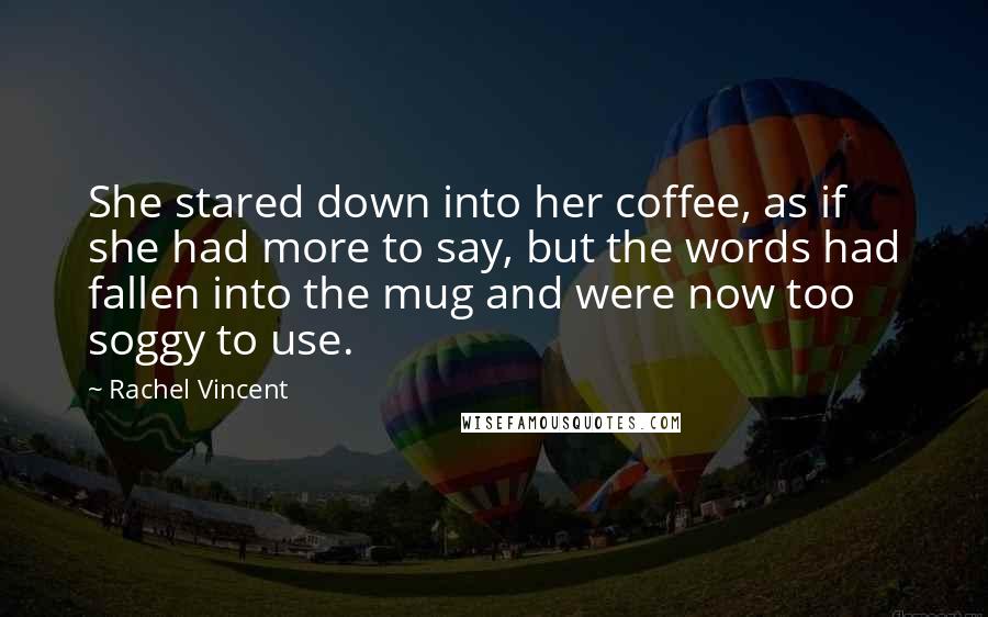 Rachel Vincent Quotes: She stared down into her coffee, as if she had more to say, but the words had fallen into the mug and were now too soggy to use.