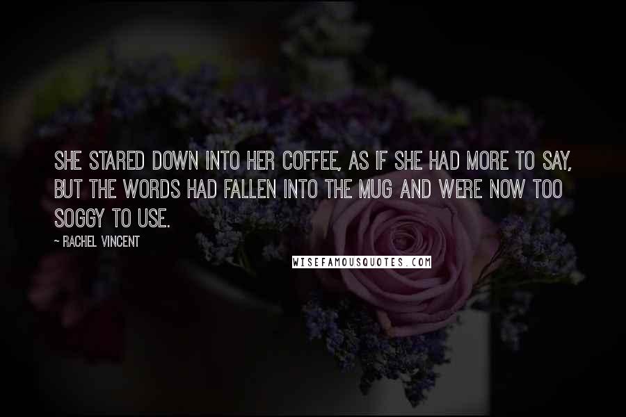 Rachel Vincent Quotes: She stared down into her coffee, as if she had more to say, but the words had fallen into the mug and were now too soggy to use.