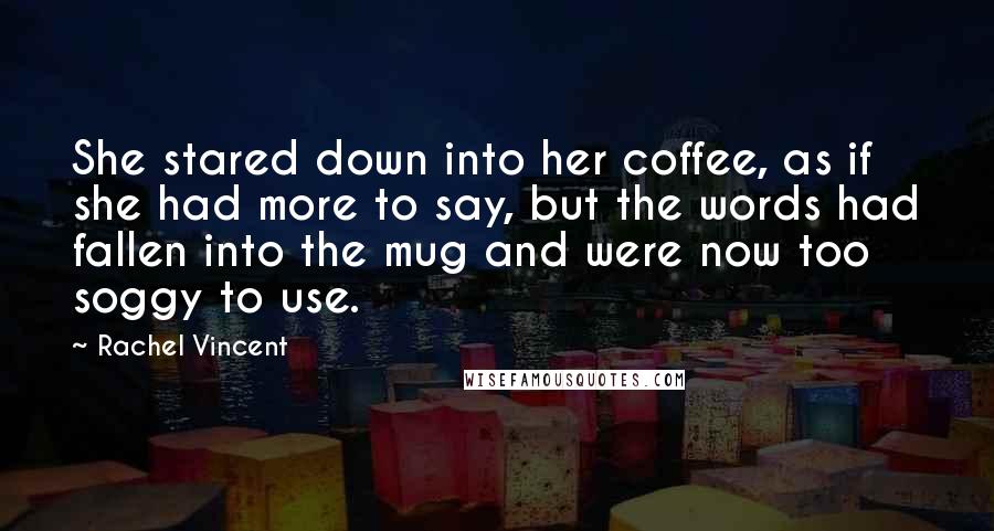 Rachel Vincent Quotes: She stared down into her coffee, as if she had more to say, but the words had fallen into the mug and were now too soggy to use.