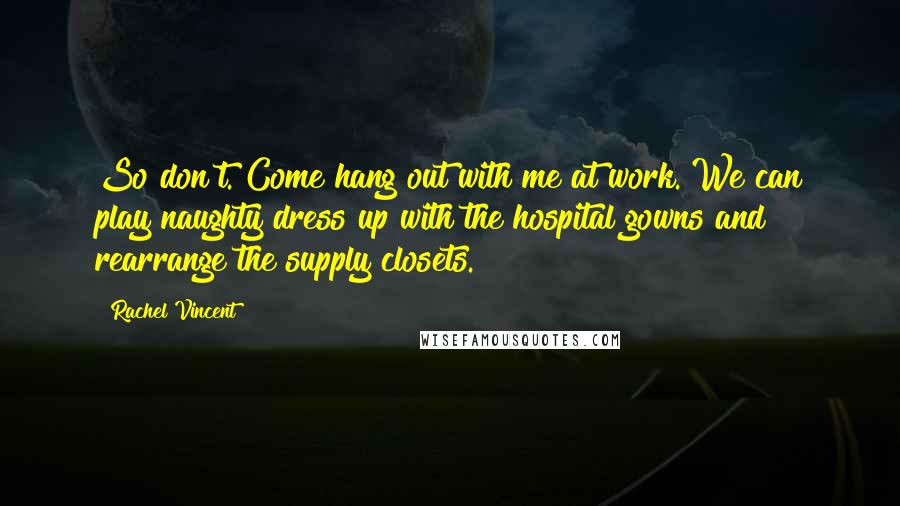 Rachel Vincent Quotes: So don't. Come hang out with me at work. We can play naughty dress up with the hospital gowns and rearrange the supply closets.