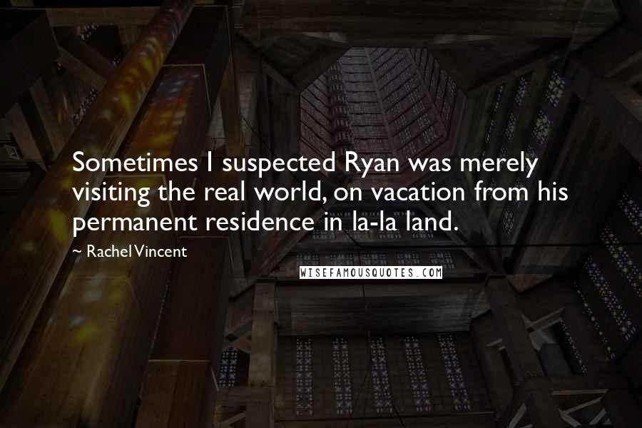 Rachel Vincent Quotes: Sometimes I suspected Ryan was merely visiting the real world, on vacation from his permanent residence in la-la land.
