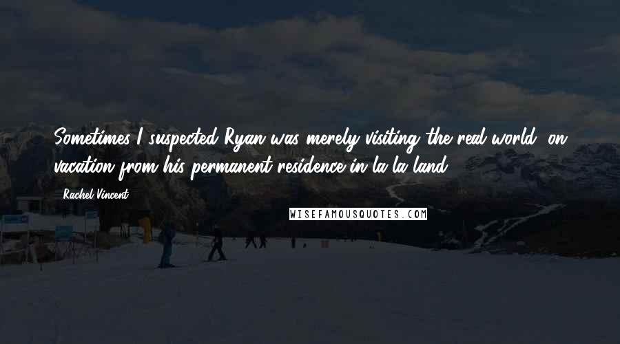 Rachel Vincent Quotes: Sometimes I suspected Ryan was merely visiting the real world, on vacation from his permanent residence in la-la land.