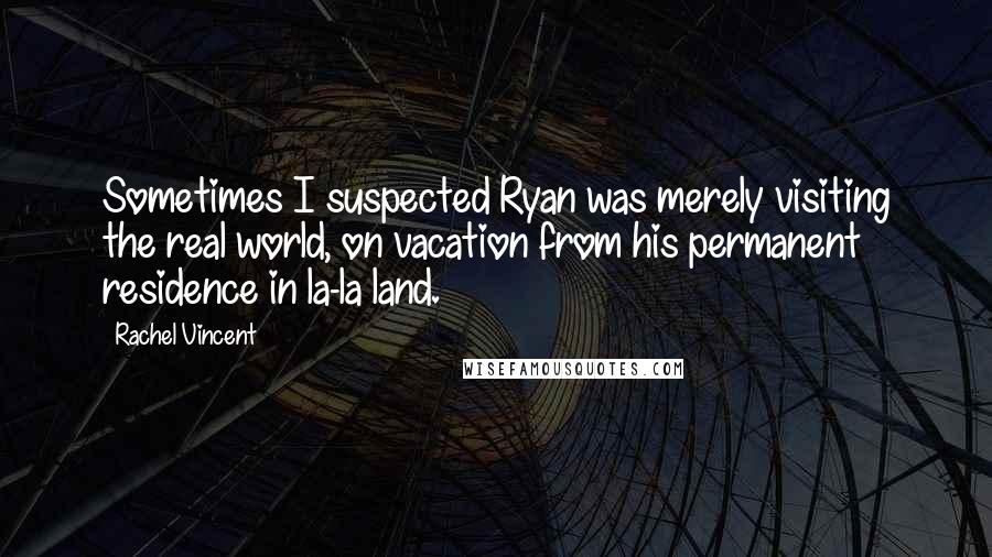 Rachel Vincent Quotes: Sometimes I suspected Ryan was merely visiting the real world, on vacation from his permanent residence in la-la land.