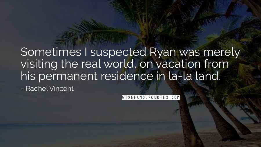 Rachel Vincent Quotes: Sometimes I suspected Ryan was merely visiting the real world, on vacation from his permanent residence in la-la land.