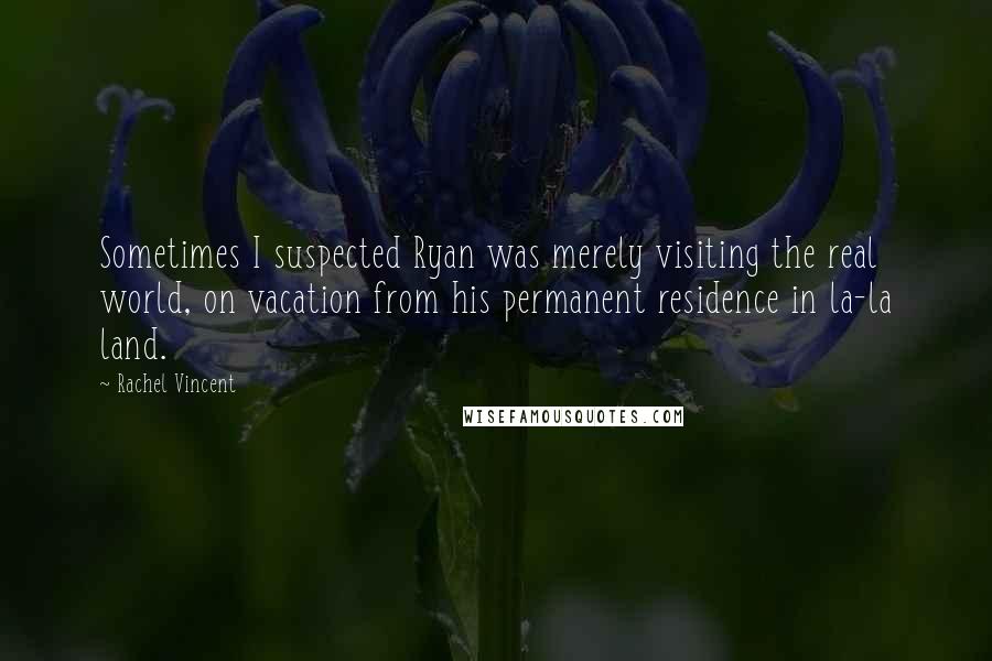 Rachel Vincent Quotes: Sometimes I suspected Ryan was merely visiting the real world, on vacation from his permanent residence in la-la land.
