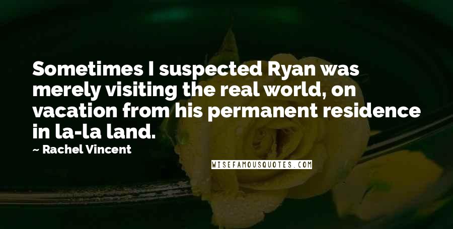 Rachel Vincent Quotes: Sometimes I suspected Ryan was merely visiting the real world, on vacation from his permanent residence in la-la land.
