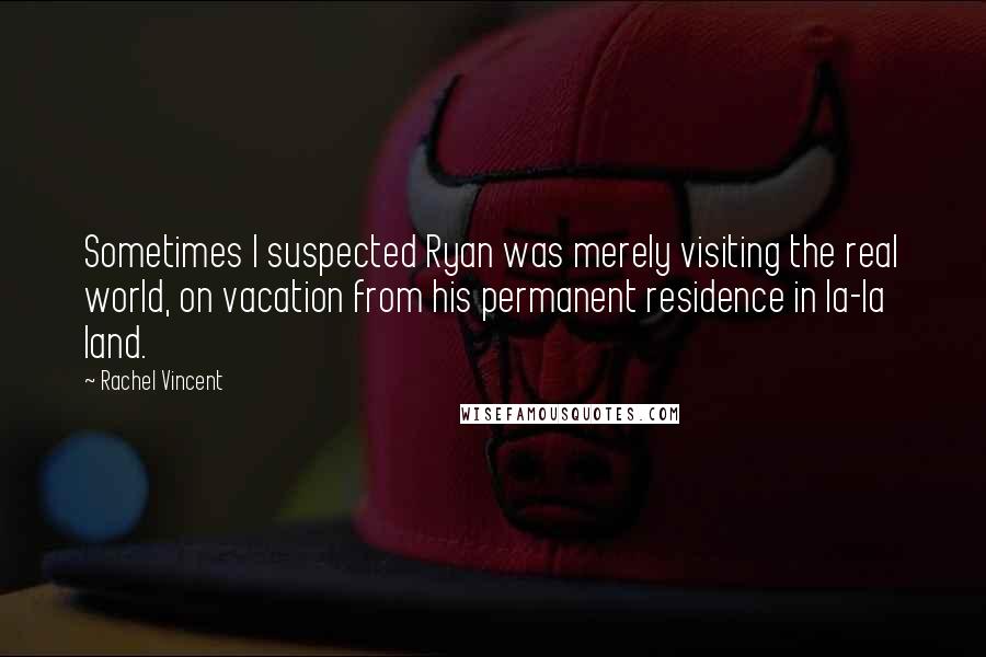 Rachel Vincent Quotes: Sometimes I suspected Ryan was merely visiting the real world, on vacation from his permanent residence in la-la land.