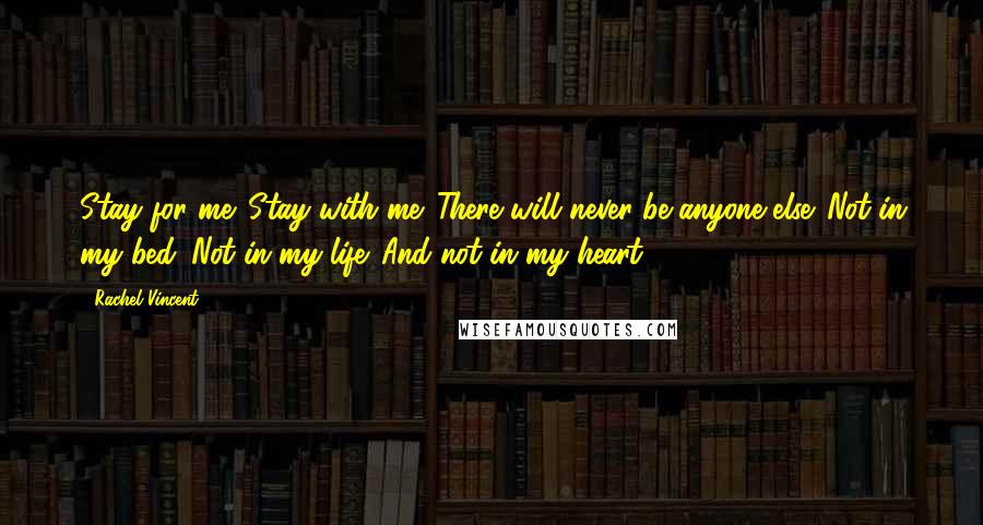 Rachel Vincent Quotes: Stay for me. Stay with me. There will never be anyone else. Not in my bed. Not in my life. And not in my heart.