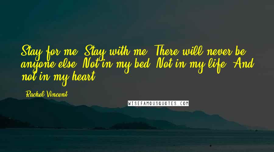 Rachel Vincent Quotes: Stay for me. Stay with me. There will never be anyone else. Not in my bed. Not in my life. And not in my heart.