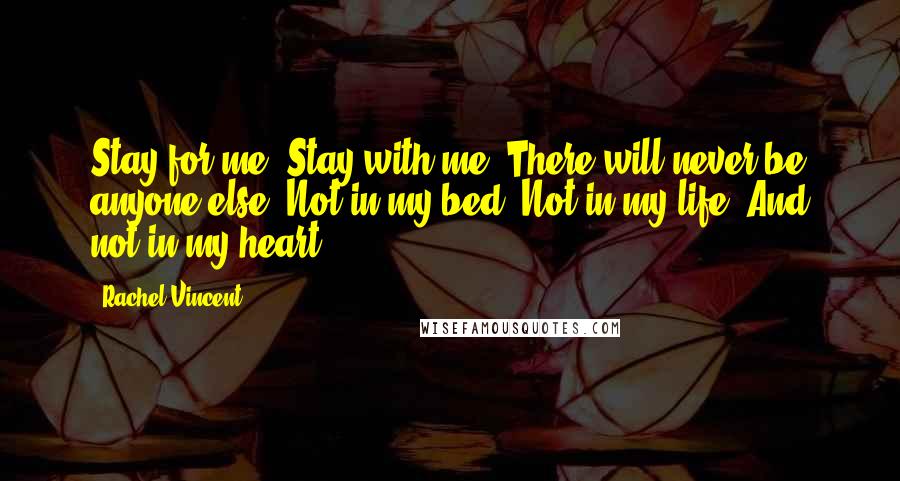 Rachel Vincent Quotes: Stay for me. Stay with me. There will never be anyone else. Not in my bed. Not in my life. And not in my heart.