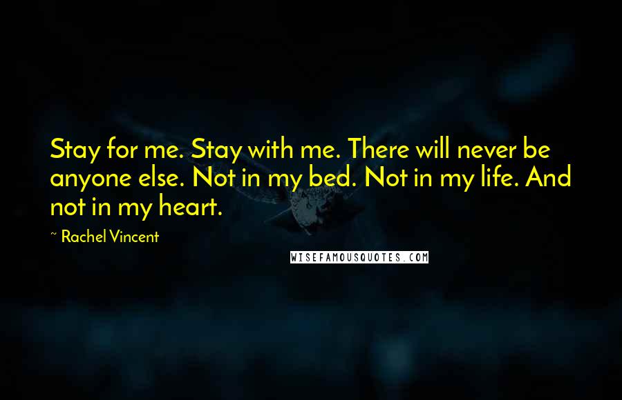 Rachel Vincent Quotes: Stay for me. Stay with me. There will never be anyone else. Not in my bed. Not in my life. And not in my heart.