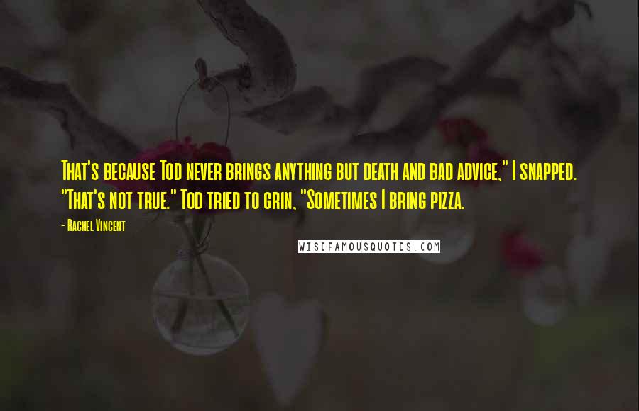 Rachel Vincent Quotes: That's because Tod never brings anything but death and bad advice," I snapped. "That's not true." Tod tried to grin, "Sometimes I bring pizza.