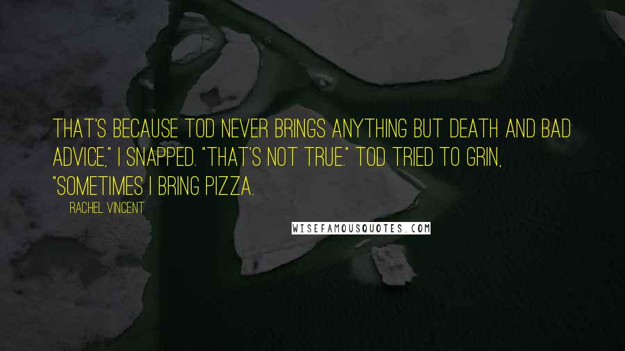 Rachel Vincent Quotes: That's because Tod never brings anything but death and bad advice," I snapped. "That's not true." Tod tried to grin, "Sometimes I bring pizza.